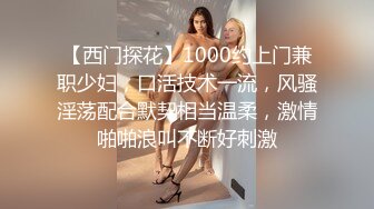 【西门探花】1000约上门兼职少妇，口活技术一流，风骚淫荡配合默契相当温柔，激情啪啪浪叫不断好刺激