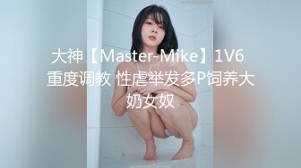 大神【Master-Mike】1V6 重度调教 性虐举发多P饲养大奶女奴