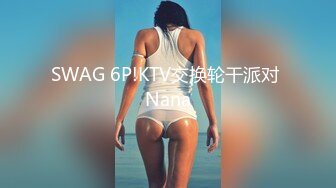 SWAG 6P!KTV交换轮干派对 Nana