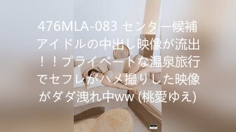 476MLA-083 センター候補アイドルの中出し映像が流出！！プライベートな温泉旅行でセフレがハメ撮りした映像がダダ洩れ中ww (桃愛ゆえ)